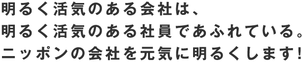 明るく活気のある会社は、 明るく活気のある社員であふれている。 ニッポンの会社を元気に明るくします！