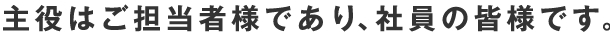 主役はご担当者様であり、社員の皆様です。