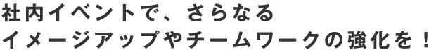 社内イベントで、さらなる イメージアップやチームワークの強化を！
