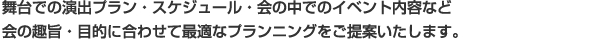 舞台での演出プラン・スケジュール・会の中でのイベント内容など 会の趣旨・目的に合わせて最適なプランニングをご提案いたします。 